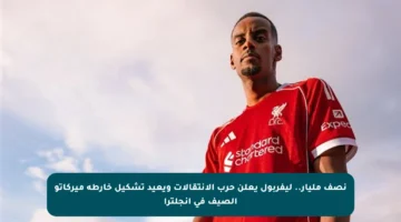 نصف مليار.. ليفربول يعلن حرب الانتقالات ويعيد تشكيل خارطة ميركاتو الصيف في إنجلترا